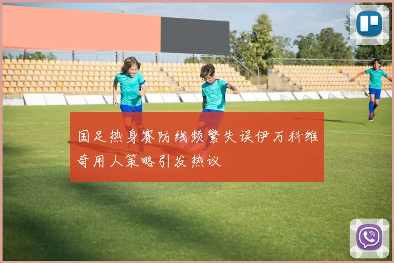 国足热身赛防线频繁失误伊万科维奇用人策略引发热议