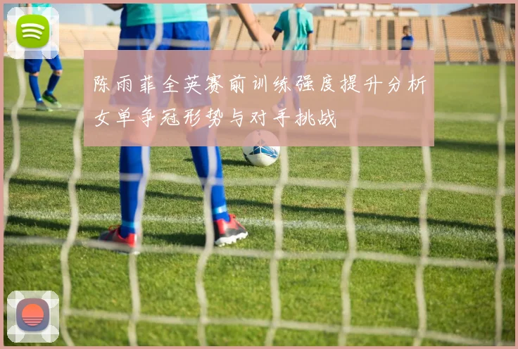 陈雨菲全英赛前训练强度提升分析女单争冠形势与对手挑战