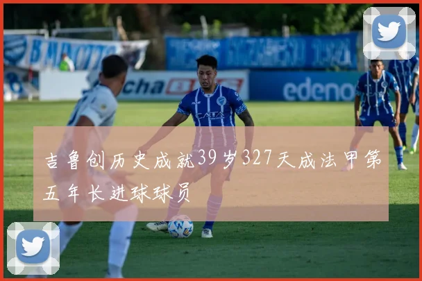 吉鲁创历史成就39岁327天成法甲第五年长进球球员