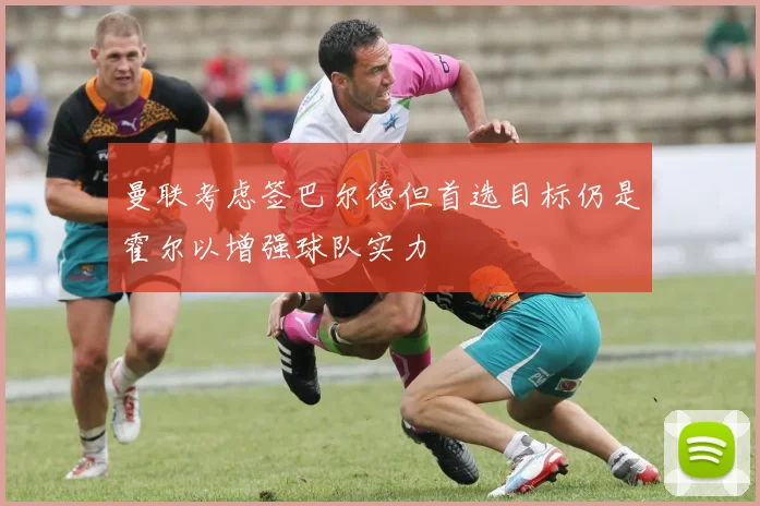曼联考虑签巴尔德但首选目标仍是霍尔以增强球队实力