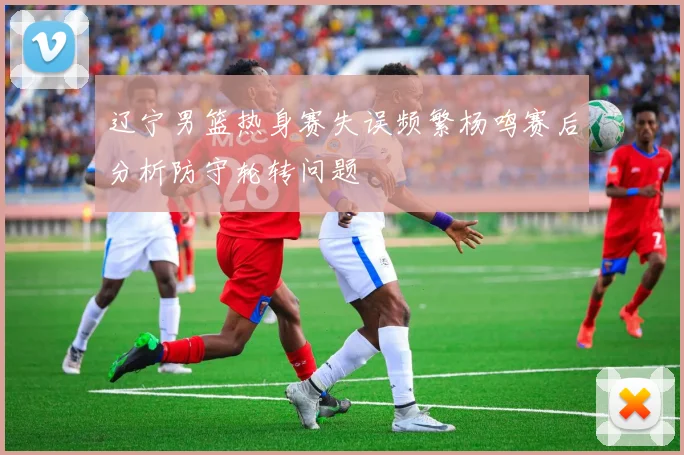 辽宁男篮热身赛失误频繁杨鸣赛后分析防守轮转问题
