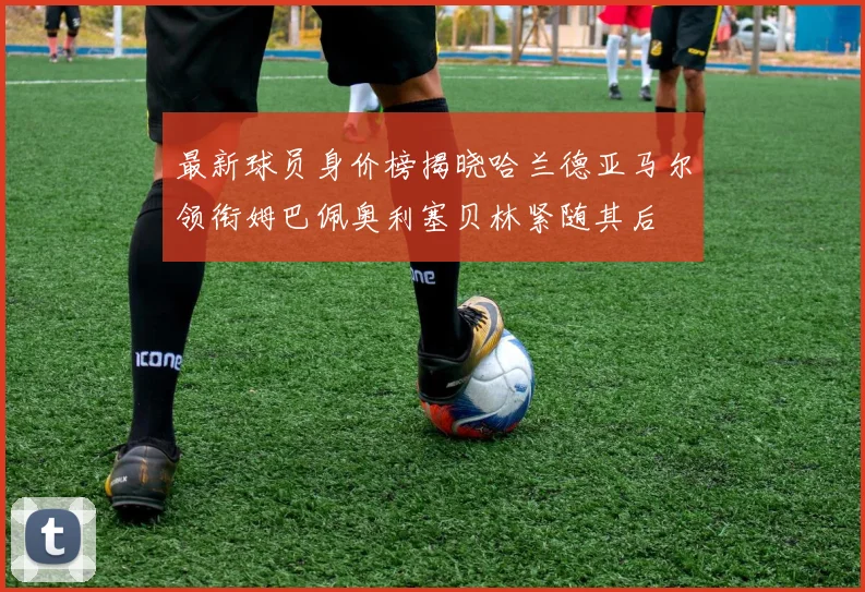最新球员身价榜揭晓哈兰德亚马尔领衔姆巴佩奥利塞贝林紧随其后