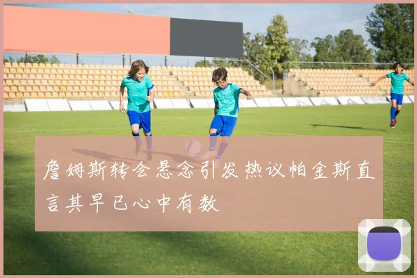 詹姆斯转会悬念引发热议帕金斯直言其早已心中有数